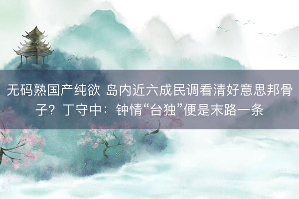 无码熟国产纯欲 岛内近六成民调看清好意思邦骨子？丁守中：钟情“台独”便是末路一条