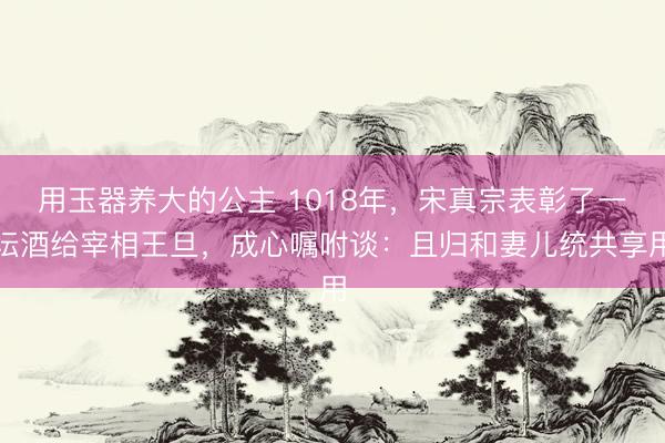 用玉器养大的公主 1018年，宋真宗表彰了一坛酒给宰相王旦，成心嘱咐谈：且归和妻儿统共享用