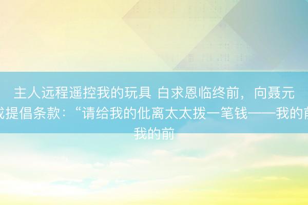 主人远程遥控我的玩具 白求恩临终前，向聂元戎提倡条款：“请给我的仳离太太拨一笔钱——我的前