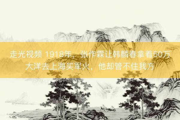 走光视频 1918年，张作霖让韩麟春拿着50万大洋去上海买军火，他却管不住我方