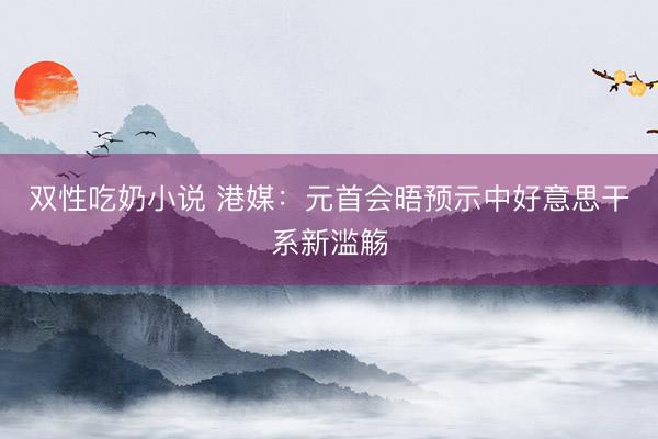 双性吃奶小说 港媒：元首会晤预示中好意思干系新滥觞