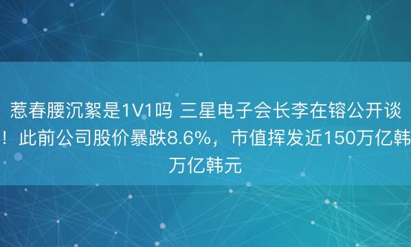惹春腰沉絮是1V1吗 三星电子会长李在镕公开谈歉！此前公司股价暴跌8.6%，市值挥发近150万亿韩元