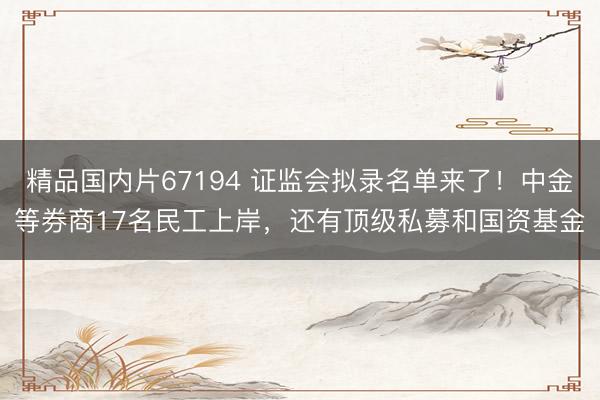 精品国内片67194 证监会拟录名单来了！中金等券商17名民工上岸，还有顶级私募和国资基金