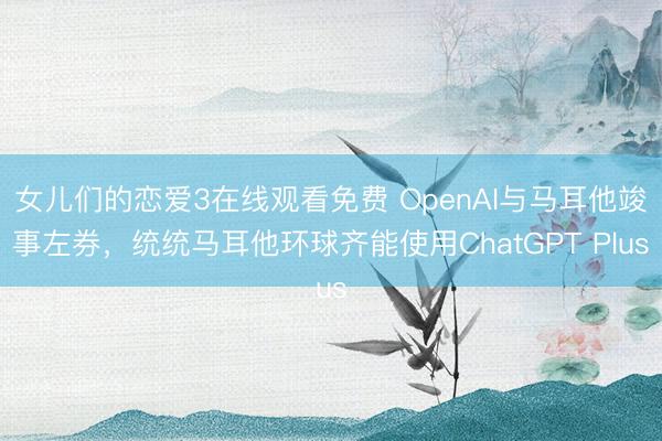 女儿们的恋爱3在线观看免费 OpenAI与马耳他竣事左券，统统马耳他环球齐能使用ChatGPT Plus