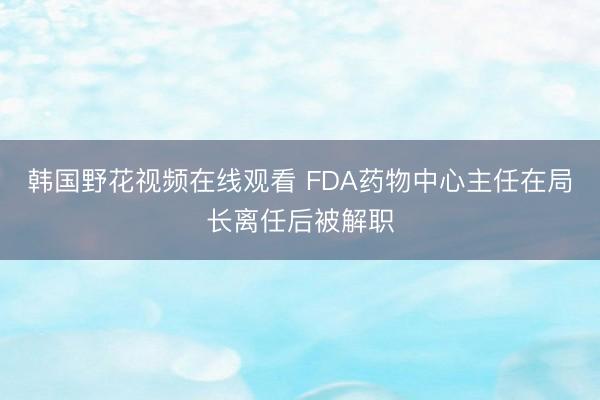 韩国野花视频在线观看 FDA药物中心主任在局长离任后被解职