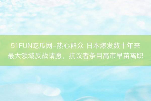 51FUN吃瓜网-热心群众 日本爆发数十年来最大领域反战请愿，抗议者条目高市早苗离职