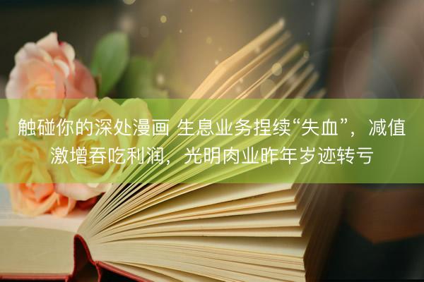 触碰你的深处漫画 生息业务捏续“失血”，减值激增吞吃利润，光明肉业昨年岁迹转亏