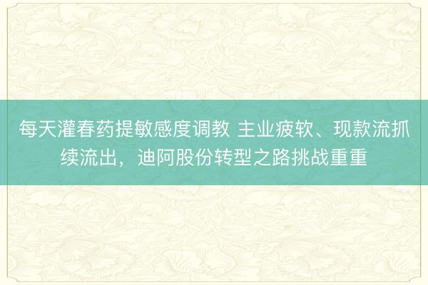 每天灌春药提敏感度调教 主业疲软、现款流抓续流出，迪阿股份转型之路挑战重重