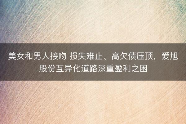 美女和男人接吻 损失难止、高欠债压顶，爱旭股份互异化道路深重盈利之困