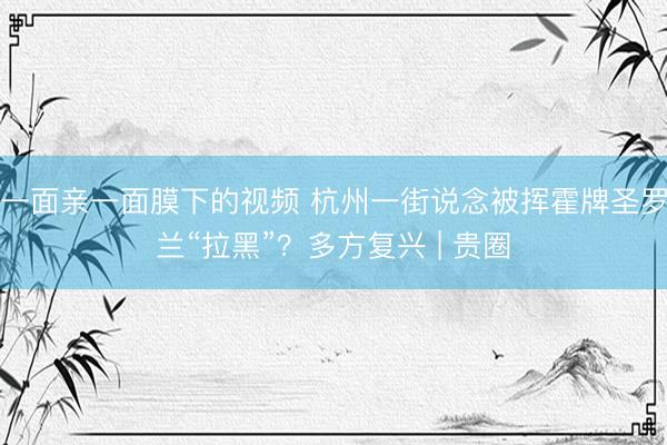 一面亲一面膜下的视频 杭州一街说念被挥霍牌圣罗兰“拉黑”？多方复兴 | 贵圈