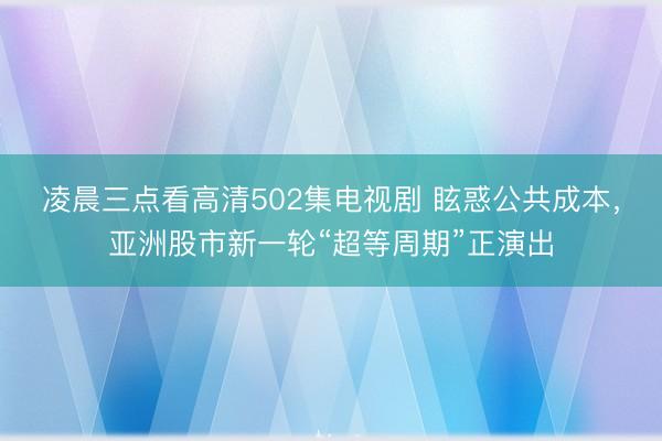 凌晨三点看高清502集电视剧 眩惑公共成本，亚洲股市新一轮“超等周期”正演出