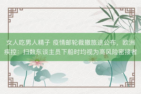 女人吃男人精子 疫情邮轮裁撤旅途公布，欧洲疾控：扫数东谈主员下船时均视为高风险密接者
