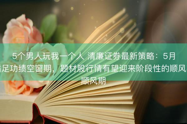 5个男人玩我一个人 清廉证券最新策略：5月插足功绩空窗期，题材股行情有望迎来阶段性的顺风期