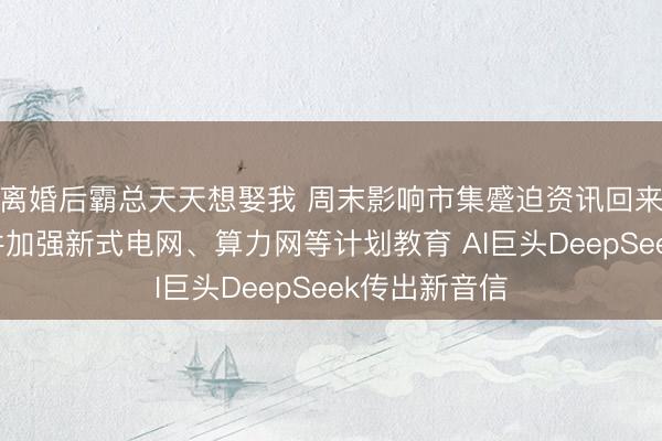离婚后霸总天天想娶我 周末影响市集蹙迫资讯回来：国常会条件加强新式电网、算力网等计划教育 AI巨头DeepSeek传出新音信