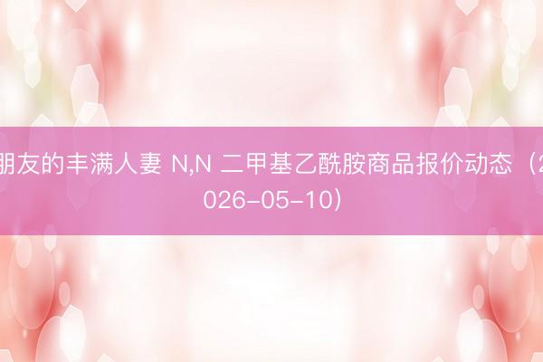 朋友的丰满人妻 N，N 二甲基乙酰胺商品报价动态（2026-05-10）