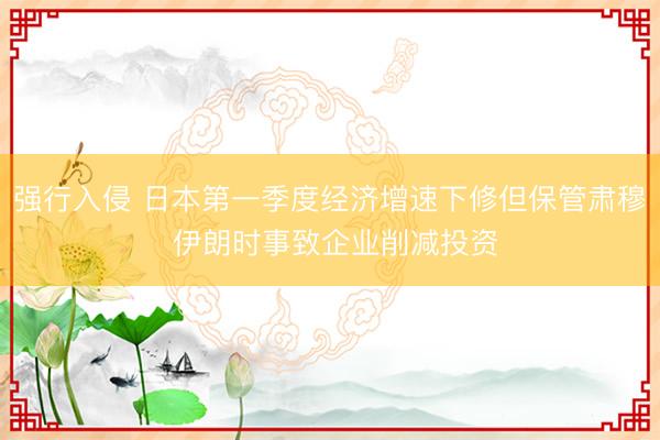 强行入侵 日本第一季度经济增速下修但保管肃穆 伊朗时事致企业削减投资
