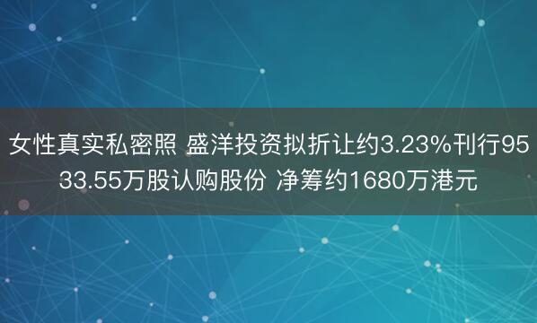 女性真实私密照 盛洋投资拟折让约3.23%刊行9533.55万股认购股份 净筹约1680万港元