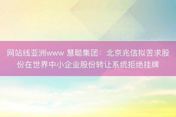 网站线亚洲www 慧聪集团：北京兆信拟苦求股份在世界中小企业股份转让系统拒绝挂牌
