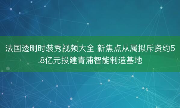 法国透明时装秀视频大全 新焦点从属拟斥资约5.8亿元投建青浦智能制造基地