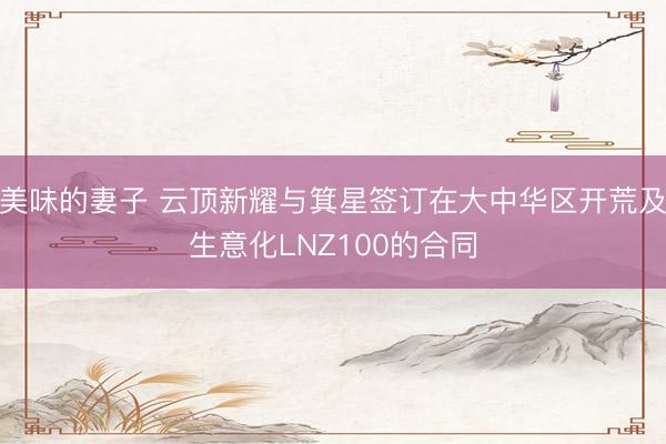 美味的妻子 云顶新耀与箕星签订在大中华区开荒及生意化LNZ100的合同