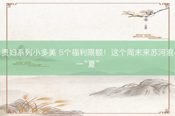 贵妇系列小多美 5个福利限额!这个周末来苏河浪一“夏”