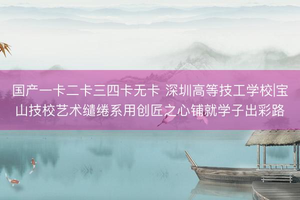 国产一卡二卡三四卡无卡 深圳高等技工学校|宝山技校艺术缱绻系用创匠之心铺就学子出彩路