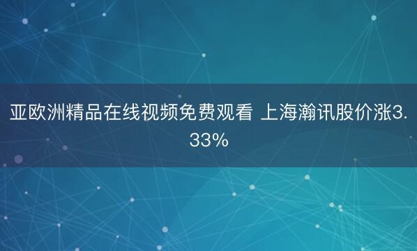 亚欧洲精品在线视频免费观看 上海瀚讯股价涨3.33%