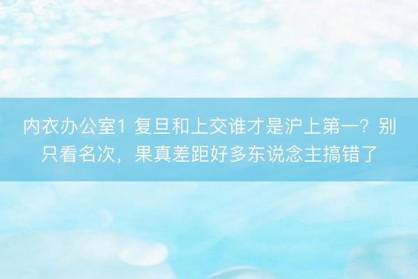 内衣办公室1 复旦和上交谁才是沪上第一？别只看名次，果真差距好多东说念主搞错了