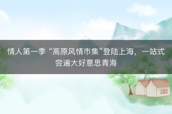 情人第一季 “高原风情市集”登陆上海，一站式尝遍大好意思青海