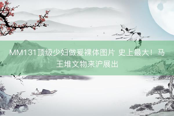MM131顶级少妇做爰裸体图片 史上最大!马王堆文物来沪展出