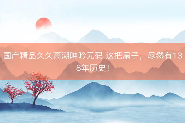 国产精品久久高潮呻吟无码 这把扇子,尽然有138年历史!