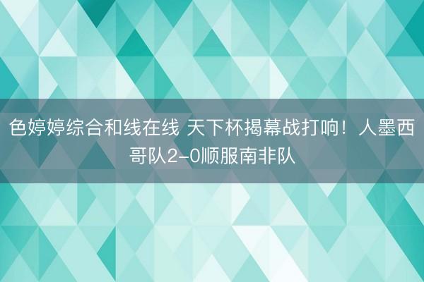 色婷婷综合和线在线 天下杯揭幕战打响!人墨西哥队2-0顺服南非队