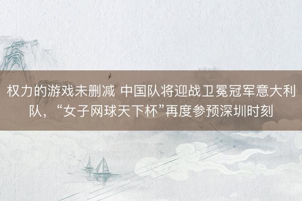 权力的游戏未删减 中国队将迎战卫冕冠军意大利队，“女子网球天下杯”再度参预深圳时刻