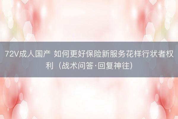 72V成人国产 如何更好保险新服务花样行状者权利（战术问答·回复神往）