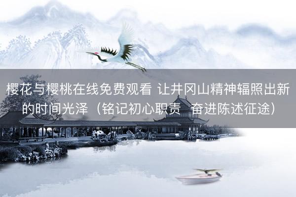 樱花与樱桃在线免费观看 让井冈山精神辐照出新的时间光泽（铭记初心职责  奋进陈述征途）