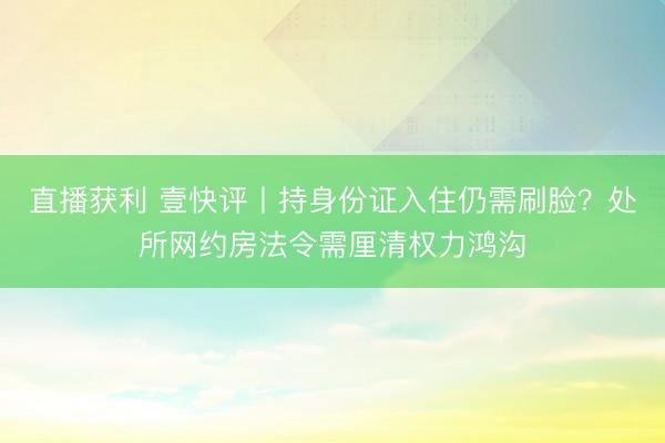直播获利 壹快评丨持身份证入住仍需刷脸？处所网约房法令需厘清权力鸿沟