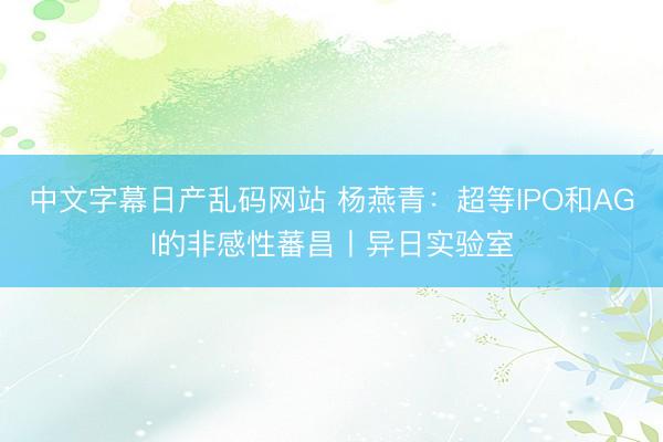 中文字幕日产乱码网站 杨燕青:超等IPO和AGI的非感性蕃昌丨异日实验室