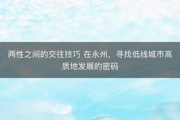 两性之间的交往技巧 在永州，寻找低线城市高质地发展的密码