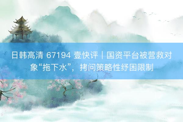 日韩高清 67194 壹快评｜国资平台被营救对象“拖下水”，拷问策略性纾困限制