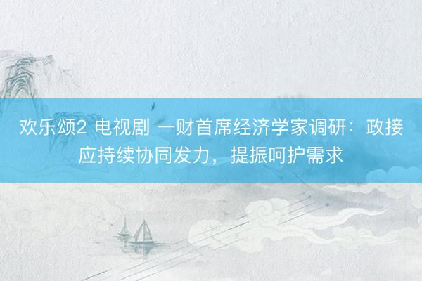 欢乐颂2 电视剧 一财首席经济学家调研：政接应持续协同发力，提振呵护需求