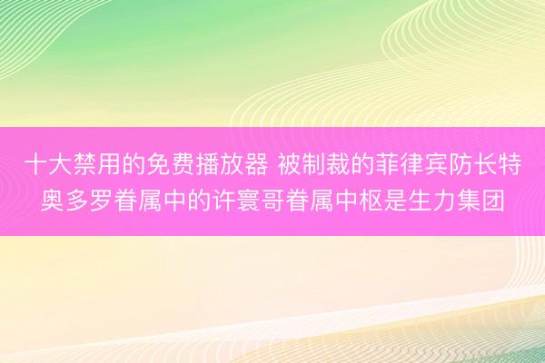 十大禁用的免费播放器 被制裁的菲律宾防长特奥多罗眷属中的许寰哥眷属中枢是生力集团