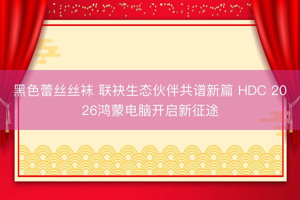 黑色蕾丝丝袜 联袂生态伙伴共谱新篇 HDC 2026鸿蒙电脑开启新征途