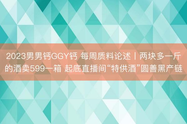 2023男男钙GGY钙 每周质料论述丨两块多一斤的酒卖599一箱 起底直播间“特供酒”圆善黑产链