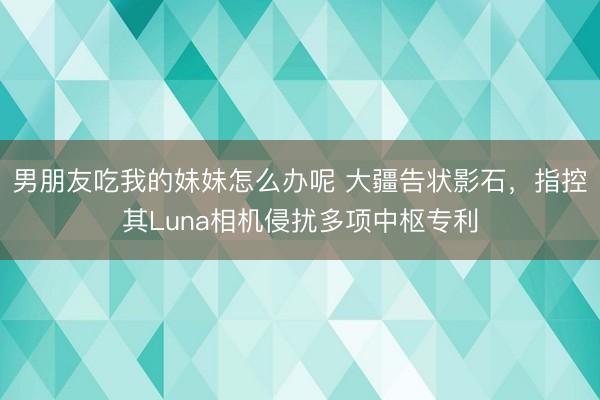 男朋友吃我的妹妹怎么办呢 大疆告状影石，指控其Luna相机侵扰多项中枢专利