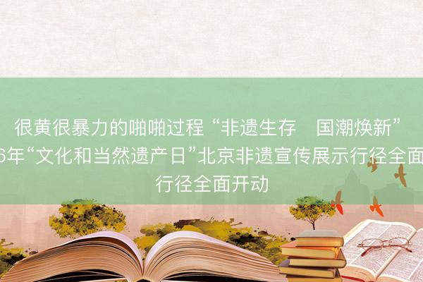 很黄很暴力的啪啪过程 “非遗生存・国潮焕新” 2026年“文化和当然遗产日”北京非遗宣传展示行径全面开动