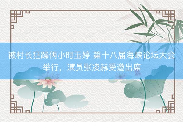 被村长狂躁俩小时玉婷 第十八届海峡论坛大会举行，演员张凌赫受邀出席