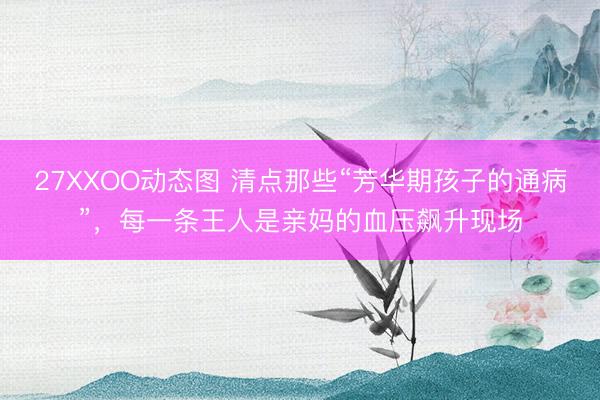 27XXOO动态图 清点那些“芳华期孩子的通病”，每一条王人是亲妈的血压飙升现场