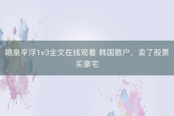 喷泉辛浮1v3全文在线观看 韩国散户，卖了股票买豪宅