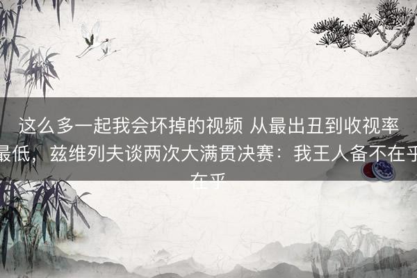 这么多一起我会坏掉的视频 从最出丑到收视率最低，兹维列夫谈两次大满贯决赛：我王人备不在乎