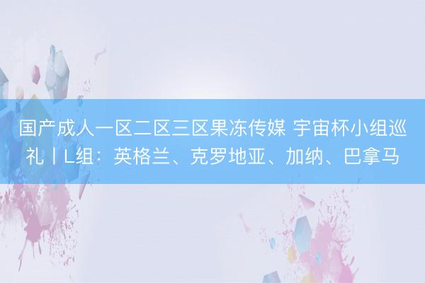 国产成人一区二区三区果冻传媒 宇宙杯小组巡礼丨L组:英格兰、克罗地亚、加纳、巴拿马